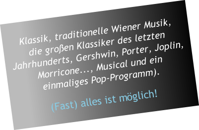 Klassik, traditionelle Wiener Musik,  die großen Klassiker des letzten Jahrhunderts, Gershwin, Porter, Joplin, Morricone..., Musical und ein  einmaliges Pop-Programm).  (Fast) alles ist möglich!