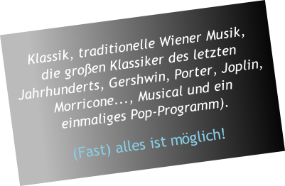 
Klassik, traditionelle Wiener Musik, 
die großen Klassiker des letzten Jahrhunderts, Gershwin, Porter, Joplin, Morricone..., Musical und ein 
einmaliges Pop-Programm).

(Fast) alles ist möglich!